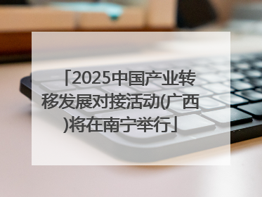 2025中国产业转移发展对接活动(广西)将在南宁举行
