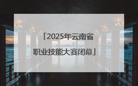 2025年云南省职业技能大赛闭幕