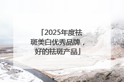 2025年度祛斑美白优秀品牌，好的祛斑产品