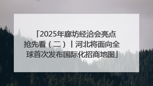 2025年廊坊经洽会亮点抢先看（二）丨河北将面向全球首次发布国际化招商地图