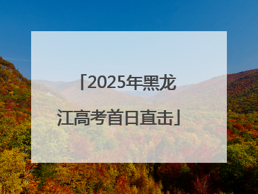 2025年黑龙江高考首日直击
