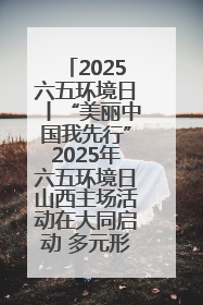 2025六五环境日丨“美丽中国我先行”2025年六五环境日山西主场活动在大同启动 多元形式绘就生态画卷