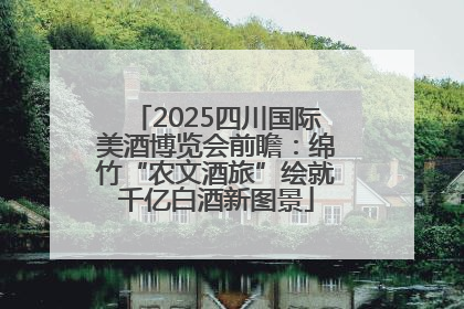 2025四川国际美酒博览会前瞻：绵竹“农文酒旅”绘就千亿白酒新图景