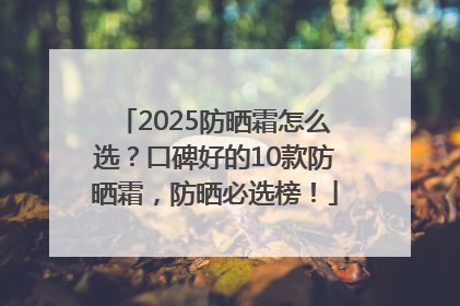 2025防晒霜怎么选？口碑好的10款防晒霜，防晒必选榜！
