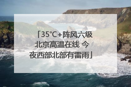 35℃+阵风六级 北京高温在线 今夜西部北部有雷雨