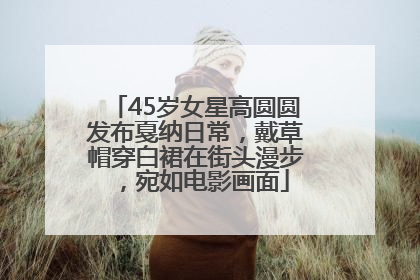 45岁女星高圆圆发布戛纳日常，戴草帽穿白裙在街头漫步，宛如电影画面