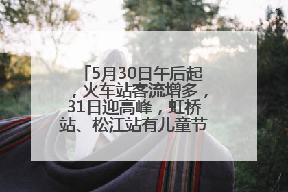 5月30日午后起，火车站客流增多，31日迎高峰，虹桥站、松江站有儿童节和端午亲子活动