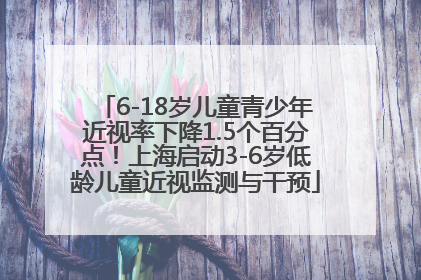 6-18岁儿童青少年近视率下降1.5个百分点！上海启动3-6岁低龄儿童近视监测与干预