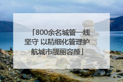 800余名城管一线坚守 以精细化管理护航城市靓丽容颜