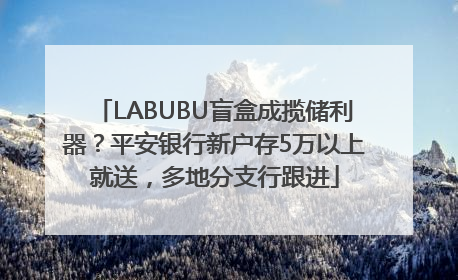 LABUBU盲盒成揽储利器？平安银行新户存5万以上就送，多地分支行跟进